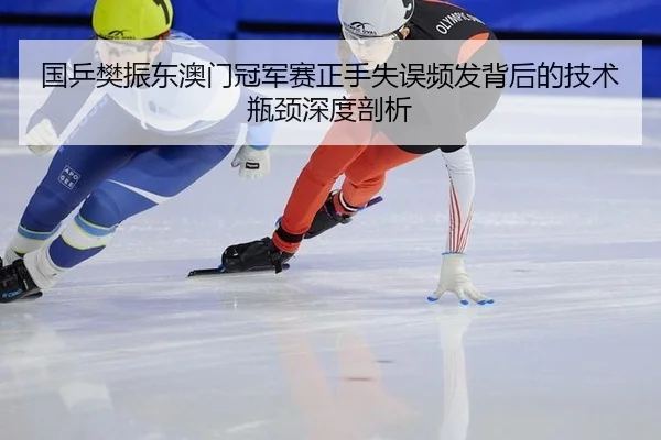 国乒樊振东澳门冠军赛正手失误频发背后的技术瓶颈深度剖析