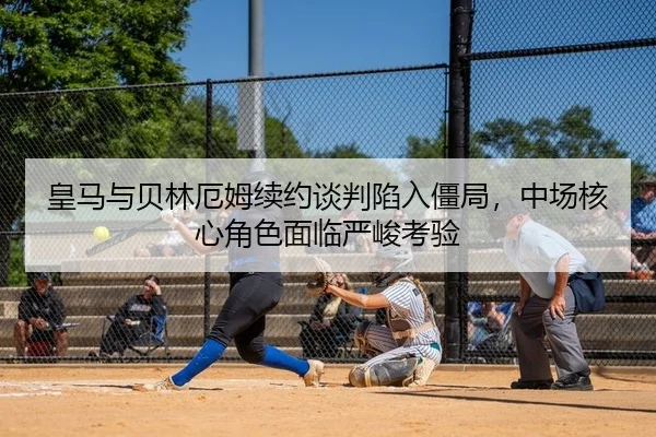皇马与贝林厄姆续约谈判陷入僵局，中场核心角色面临严峻考验